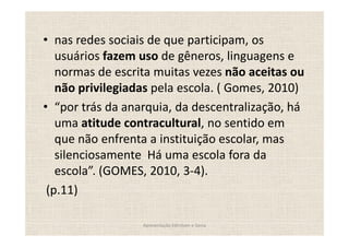 nas redes sociais de que participam, os
  usuários fazem uso de gêneros, linguagens e
  normas de escrita muitas vezes não aceitas ou
  não privilegiadas pela escola. ( Gomes, 2010)
   por trás da anarquia, da descentralização, há
  uma atitude contracultural, no sentido em
  que não enfrenta a instituição escolar, mas
  silenciosamente Há uma escola fora da
  escola . (GOMES, 2010, 3-4).
(p.11)

                  Apresentação Edmilson e Sonia
 