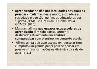 aprendizados se dão nas localidades nas quais as
pessoas circulam e, desse modo, a cidade e a
sociedade é que são, no fim, as educadoras dos
sujeitos (LEMKE 2002; FRANCO, 2010 apud
GOMES, 2010).
Magnani afirma que espaços extraescolares de
aprendizado têm sido particularmente
destacados atualmente em análises
comparativas com o ensino no contexto escolar.
 Afirma ainda que esse espaço extraescolar tem
cumprido um grande papel para se pensar em
possíveis transformações na dinâmica da sala de
aula (p.11)

                Apresentação Edmilson e Sonia
 