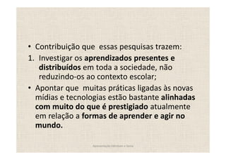 Contribuição que essas pesquisas trazem:
1. Investigar os aprendizados presentes e
   distribuídos em toda a sociedade, não
   reduzindo-os ao contexto escolar;
  Apontar que muitas práticas ligadas às novas
  mídias e tecnologias estão bastante alinhadas
  com muito do que é prestigiado atualmente
  em relação a formas de aprender e agir no
  mundo.

                  Apresentação Edmilson e Sonia
 