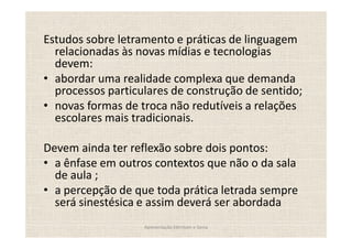Estudos sobre letramento e práticas de linguagem
  relacionadas às novas mídias e tecnologias
  devem:
  abordar uma realidade complexa que demanda
  processos particulares de construção de sentido;
  novas formas de troca não redutíveis a relações
  escolares mais tradicionais.

Devem ainda ter reflexão sobre dois pontos:
  a ênfase em outros contextos que não o da sala
  de aula ;
  a percepção de que toda prática letrada sempre
  será sinestésica e assim deverá ser abordada
                   Apresentação Edmilson e Sonia
 