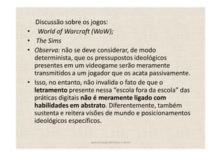 Discussão sobre os jogos:
  World of Warcraft (WoW);
 The Sims
Observa: não se deve considerar, de modo
determinista, que os pressupostos ideológicos
presentes em um videogame serão meramente
transmitidos a um jogador que os acata passivamente.
Isso, no entanto, não invalida o fato de que o
letramento presente nessa escola fora da escola das
práticas digitais não é meramente ligado com
habilidades em abstrato. Diferentemente, também
sustenta e reitera visões de mundo e posicionamentos
ideológicos específicos.

                  Apresentação Edmilson e Sonia
 