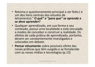 Retoma o questionamento principal a ser feito ( e
um dos itens centrais dos estudos de
letramento): O quê e para que se aprende e
se deve aprender?
Qualquer aprendizado, em sua forma e seu
conteúdo, possui uma localidade e está vinculado
a modos de conceber e construir a realidade. Os
efeitos de cada prática de aprendizado, portanto,
devem ser constantemente investigados e
colocados em debate.
Pensar eticamente sobre possíveis efeito das
novas práticas que têm surgido e se fortalecido
com as novas mídias e tecnologias (p.13)

                 Apresentação Edmilson e Sonia
 