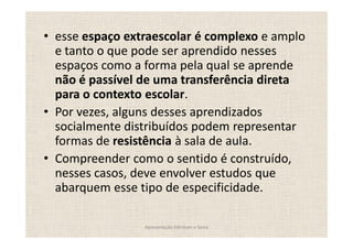 esse espaço extraescolar é complexo e amplo
e tanto o que pode ser aprendido nesses
espaços como a forma pela qual se aprende
não é passível de uma transferência direta
para o contexto escolar.
Por vezes, alguns desses aprendizados
socialmente distribuídos podem representar
formas de resistência à sala de aula.
Compreender como o sentido é construído,
nesses casos, deve envolver estudos que
abarquem esse tipo de especificidade.

               Apresentação Edmilson e Sonia
 