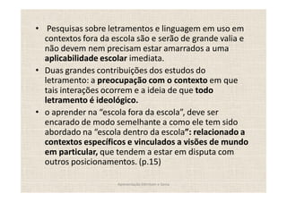 Pesquisas sobre letramentos e linguagem em uso em
contextos fora da escola são e serão de grande valia e
não devem nem precisam estar amarrados a uma
aplicabilidade escolar imediata.
Duas grandes contribuições dos estudos do
letramento: a preocupação com o contexto em que
tais interações ocorrem e a ideia de que todo
letramento é ideológico.
o aprender na escola fora da escola , deve ser
encarado de modo semelhante a como ele tem sido
abordado na escola dentro da escola : relacionado a
contextos específicos e vinculados a visões de mundo
em particular, que tendem a estar em disputa com
outros posicionamentos. (p.15)

                   Apresentação Edmilson e Sonia
 