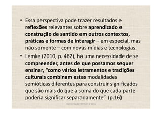 Essa perspectiva pode trazer resultados e
reflexões relevantes sobre aprendizado e
construção de sentido em outros contextos,
práticas e formas de interagir em especial, mas
não somente com novas mídias e tecnologias.
Lemke (2010, p. 462), há uma necessidade de se
compreender, antes de que possamos sequer
ensinar, como vários letramentos e tradições
culturais combinam estas modalidades
semióticas diferentes para construir significados
que são mais do que a soma do que cada parte
poderia significar separadamente . (p.16)
                 Apresentação Edmilson e Sonia
 