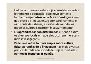 Lado a lado com os estudos já consolidados sobre
letramento e educação, esse novo contexto
também exige outros recortes e abordagens, em
que o uso de linguagens, o compartilhamento e
as disputa de saberes, as visões de mundo, os
modelos culturais ocorrem incessantemente.
Os aprendizados são distribuídos e, sendo assim,
os diversos locais em que eles ocorrem merecem
mais investigações .
Pede uma reflexão mais ampla sobre cultura,
ética, aprendizado e linguagem nas mais diversas
práticas letradas da sociedade, sejam mediadas
por novas tecnologias ou não.
                Apresentação Edmilson e Sonia
 