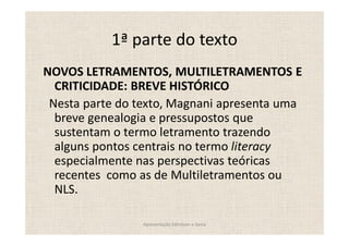 1ª parte do texto
NOVOS LETRAMENTOS, MULTILETRAMENTOS E
  CRITICIDADE: BREVE HISTÓRICO
 Nesta parte do texto, Magnani apresenta uma
  breve genealogia e pressupostos que
  sustentam o termo letramento trazendo
  alguns pontos centrais no termo literacy
  especialmente nas perspectivas teóricas
  recentes como as de Multiletramentos ou
  NLS.

                Apresentação Edmilson e Sonia
 
