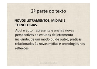 2ª parte do texto
NOVOS LETRAMENTOS, MÍDIAS E
TECNOLOGIAS
Aqui o autor apresenta e analisa novas
perspectivas de estudos de letramento
incluindo, de um modo ou de outro, práticas
relacionadas às novas mídias e tecnologias nas
reflexões.


                Apresentação Edmilson e Sonia
 