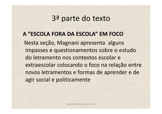 3ª parte do texto
A ESCOLA FORA DA ESCOLA EM FOCO
Nesta seção, Magnani apresenta alguns
 impasses e questionamentos sobre o estudo
 do letramento nos contextos escolar e
 extraescolar colocando o foco na relação entre
 novos letramentos e formas de aprender e de
 agir social e politicamente


                 Apresentação Edmilson e Sonia
 