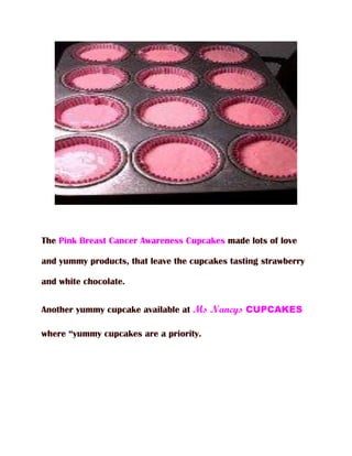 The Pink Breast Cancer Awareness Cupcakes made lots of love

and yummy products, that leave the cupcakes tasting strawberry

and white chocolate.


Another yummy cupcake available at Ms Nancys CUPCAKES

where “yummy cupcakes are a priority.
 
