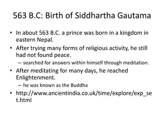 563 B.C: Birth of Siddhartha Gautama
• In about 563 B.C. a prince was born in a kingdom in
eastern Nepal.
• After trying many forms of religious activity, he still
had not found peace.
– searched for answers within himself through meditation.
• After meditating for many days, he reached
Enlightenment.
– he was known as the Buddha
• http://www.ancientindia.co.uk/time/explore/exp_se
t.html
 