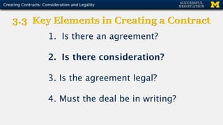 1. Is there an agreement?
2. Is there consideration?
3. Is the agreement legal?
4. Must the deal be in writing?
3.3 Key Elements in Creating a Contract
Creating Contracts: Consideration and Legality
 