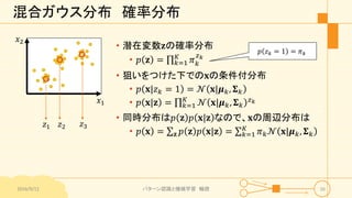 混合ガウス分布 確率分布
• 潜在変数𝐳の確率分布
• 𝑝 𝐳 = 𝑘=1
𝐾
𝜋 𝑘
𝑧 𝑘
• 狙いをつけた下での𝐱の条件付分布
• 𝑝 𝐱|𝑧 𝑘 = 1 = 𝒩 𝐱|𝝁 𝑘, 𝚺 𝑘
• 𝑝 𝐱|𝐳 = 𝑘=1
𝐾
𝒩 𝐱|𝝁 𝑘, 𝚺 𝑘
𝑧 𝑘
• 同時分布は𝑝 𝐳 𝑝 𝐱|𝐳 なので、𝐱の周辺分布は
• 𝑝 𝐱 = 𝐳 𝑝 𝐳 𝑝 𝐱|𝐳 = 𝑘=1
𝐾
𝜋 𝑘 𝒩 𝐱|𝝁 𝑘, 𝚺 𝑘
𝑥1
𝑥2
𝑧1 𝑧2 𝑧3
2016/9/12 パターン認識と機械学習 輪読 16
𝑝 𝑧 𝑘 = 1 = 𝜋 𝑘
 