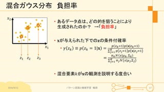混合ガウス分布 負担率
2016/9/12 パターン認識と機械学習 輪読 17
𝑥1
𝑥2
𝑧1 𝑧2 𝑧3
• あるデータ点は、どの的を狙うことにより
生成されたのか？ →「負担率」
• 𝐱が与えられた下での𝐳の条件付確率
• 𝛾 𝑧 𝑘 ≡ 𝑝 𝑧 𝑘 = 1|𝐱 =
𝑝 𝑧 𝑘=1 𝑝 𝐱|𝑧 𝑘=1
𝑗=1
𝐾 𝑝 𝑧 𝑗=1 𝑝 𝐱|𝑧 𝑗=1
=
𝜋 𝑘 𝒩 𝑥|𝜇 𝑘, Σ 𝑘
𝑗=1
𝐾 𝜋 𝑗 𝒩 𝑥|𝜇 𝑗,Σ 𝑗
• 混合要素𝑘が𝐱の観測を説明する度合い
 