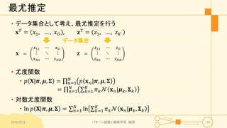 最尤推定
𝐱 𝑇
= 𝑥1, … , 𝑥 𝐷 , 𝐳 𝑇
= 𝑧1, … , 𝑧 𝐾
2016/9/12 パターン認識と機械学習 輪読 19
𝐗 =
𝑥11 ⋯ 𝑥 𝐷
⋮ ⋱ ⋮
𝑥 𝑁1 ⋯ 𝑥 𝑁𝐷
𝐙 =
𝑧11 ⋯ 𝑧 𝐷
⋮ ⋱ ⋮
𝑧 𝑁1 ⋯ 𝑧 𝑁𝐷
データ集合
• 尤度関数
• 𝑝 𝐗|𝝅, 𝝁, 𝚺 = 𝑛=1
𝑁
𝑝 𝐱 𝑛|𝝅, 𝝁, 𝚺
= 𝑛=1
𝑁
𝑘=1
𝐾
𝜋 𝑘 𝒩 𝐱 𝑛|𝝁 𝑘, 𝚺 𝑘
• 対数尤度関数
• ln 𝑝 𝐗|𝝅, 𝝁, 𝚺 = 𝑛=1
𝑁
ln 𝑘=1
𝐾
𝜋 𝑘 𝒩 𝐱 𝑛|𝝁 𝑘, 𝚺 𝑘
• データ集合として考え、最尤推定を行う
 