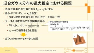 混合ガウス分布の最尤推定における問題
• 各混合要素の共分散行列を 𝚺 𝑘 = 𝜎 𝑘
2
𝐈 とする
• ある𝑛について𝝁 𝑗 = 𝐱 𝑛と仮定
• つまり混合要素の平均（中心）とデータ点が一致
• データ点は次の形で尤度関数に寄与
• 𝒩 𝐱 𝑛|𝐱 𝑘, 𝜎𝑗
2
𝐈 =
1
2𝜋 𝐷/2 ∙
1
𝜎𝑗
𝐷
• 𝜎𝑗 → 0の極限をとると発散
• ガウス分布のパラメータに制限
2016/9/12 パターン認識と機械学習 輪読 20
【ガウス分布の一般形】
𝒩 𝐱|𝝁, 𝚺
=
1
2𝜋 𝐷/2
∙
1
𝚺 1 2
exp −
1
2
𝐱 − 𝝁 𝑇 𝚺−1 𝐱 − 𝝁
 