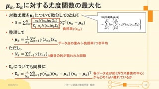 𝝁 𝑘, 𝚺 𝑘に対する尤度関数の最大化
• 対数尤度を𝝁 𝑘について微分して0とおく
• 0 = 𝑛=1
𝑁 𝜋 𝑘 𝒩 𝐱 𝑛|𝝁 𝑘,𝚺 𝑘
𝑗 𝜋 𝑗 𝒩 𝐱 𝑛|𝝁 𝑗,𝚺 𝑗
Σ 𝑘
−1
𝐱 𝑛 − 𝝁 𝑘
• 整理して
• 𝝁 𝑘 =
1
𝑁 𝑘
𝑛=1
𝑁
𝛾 𝑧 𝑛𝑘 𝐱 𝑛
• ただし、
• 𝑁𝑘 = 𝑛=1
𝑁
𝛾 𝑧 𝑛𝑘
• 𝚺 𝑘についても同様に
• 𝚺 𝑘 =
1
𝑁 𝑘
𝑛=1
𝑁
𝛾 𝑧 𝑛𝑘 𝐱 𝑛 − 𝝁 𝑘 𝐱 𝑛 − 𝝁 𝑘
T
2016/9/12 パターン認識と機械学習 輪読 22
負担率𝛾 𝑧 𝑛𝑘
k番目の的が狙われた回数
データ点の重み（=負担率）つき平均
各データ点が的（ガウス要素の中心）
からどのくらい離れているか
ln 𝑝 𝐗|𝝅, 𝝁, 𝚺
=
𝑛=1
𝑁
ln
𝑘=1
𝐾
𝜋 𝑘 𝒩 𝐱 𝑛|𝝁 𝑘, 𝚺 𝑘
 