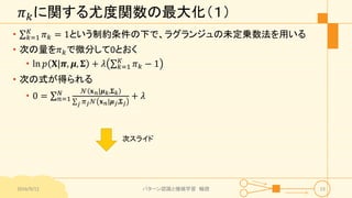 𝜋 𝑘に関する尤度関数の最大化（１）
• 𝑘=1
𝐾
𝜋 𝑘 = 1という制約条件の下で、ラグランジュの未定乗数法を用いる
• 次の量を𝜋 𝑘で微分して0とおく
• ln 𝑝 𝐗|𝝅, 𝝁, 𝚺 + 𝜆 𝑘=1
𝐾
𝜋 𝑘 − 1
• 次の式が得られる
• 0 = 𝑛=1
𝑁 𝒩 𝐱 𝑛|𝝁 𝑘,𝚺 𝑘
𝑗 𝜋 𝑗 𝒩 𝐱 𝑛|𝝁 𝑗,𝚺 𝑗
+ 𝜆
2016/9/12 パターン認識と機械学習 輪読 23
次スライド
 