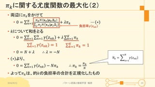 𝜋 𝑘に関する尤度関数の最大化（２）
• 両辺に𝜋 𝑘をかけて
• 0 = 𝑛=1
𝑁 𝜋 𝑘 𝒩 𝐱 𝑛|𝝁 𝑘,𝚺 𝑘
𝑗 𝜋 𝑗 𝒩 𝐱 𝑛|𝝁 𝑗,𝚺 𝑗
+ 𝜆𝜋 𝑘 ⋯ ∗
• 𝑘について和をとる
• 0 = 𝑘=1
𝐾
𝑛=1
𝑁
𝛾 𝑧 𝑛𝑘 + 𝜆 𝑘=1
𝐾
𝜋 𝑘
2016/9/12 パターン認識と機械学習 輪読 24
負担率𝛾 𝑧 𝑛𝑘
𝑘=1
𝐾
𝛾 𝑧 𝑛𝑘 = 1 𝑘=1
𝐾
𝜋 𝑘 = 1
• 0 = 𝑁 + 𝜆 ∴ 𝜆 = −𝑁
• ∗ より、
• 0 = 𝑛=1
𝑁
𝛾 𝑧 𝑛𝑘 − 𝑁𝜋 𝑘 ∴ 𝜋 𝑘 =
𝑁 𝑘
𝑁
• よって𝜋 𝑘は、的𝑘の負担率の合計を正規化したもの
𝑁𝑘 =
𝑛=1
𝑁
𝛾 𝑧 𝑛𝑘
 
