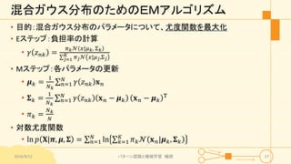 混合ガウス分布のためのＥＭアルゴリズム
• 目的：混合ガウス分布のパラメータについて、尤度関数を最大化
• Eステップ：負担率の計算
• 𝛾 𝑧 𝑛𝑘 =
𝜋 𝑘 𝒩 𝑥|𝜇 𝑘, Σ 𝑘
𝑗=1
𝐾 𝜋 𝑗 𝒩 𝑥|𝜇 𝑗,Σ 𝑗
• Mステップ：各パラメータの更新
• 𝝁 𝑘 =
1
𝑁 𝑘
𝑛=1
𝑁
𝛾 𝑧 𝑛𝑘 𝐱 𝑛
• 𝚺 𝑘 =
1
𝑁 𝑘
𝑛=1
𝑁
𝛾 𝑧 𝑛𝑘 𝐱 𝑛 − 𝝁 𝑘 𝐱 𝑛 − 𝝁 𝑘
T
• 𝜋 𝑘 =
𝑁 𝑘
𝑁
• 対数尤度関数
• ln 𝑝 𝐗|𝝅, 𝝁, 𝚺 = 𝑛=1
𝑁
ln 𝑘=1
𝐾
𝜋 𝑘 𝒩 𝐱 𝑛|𝝁 𝑘, 𝚺 𝑘
2016/9/12 パターン認識と機械学習 輪読 27
 