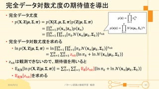 完全データ対数尤度の期待値を導出
• 完全データ尤度
• 𝑝 𝐗, 𝐙|𝝁, 𝚺, 𝝅 = 𝑝 𝐗|𝐙, 𝝁, 𝚺, 𝝅 𝑝 𝐙|𝝁, 𝚺, 𝝅
= 𝑛=1
𝑁
𝑝 𝐱 𝑛|𝐳 𝑛 𝑝 𝐳 𝑛
= 𝑛=1
𝑁
𝑘=1
𝐾
𝜋 𝑘 𝒩 𝐱 𝑛|𝝁 𝑘, 𝚺 𝑘
𝑧 𝑛𝑘
• 完全データ対数尤度を求める
• ln 𝑝 𝐗, 𝐙|𝝁, 𝚺, 𝝅 = ln 𝑛=1
𝑁
𝑘=1
𝐾
𝜋 𝑘 𝒩 𝐱 𝑛|𝝁 𝑘, 𝚺 𝑘
𝑧 𝑛𝑘
= 𝑛=1
𝑁
𝑘=1
𝐾
𝑧 𝑛𝑘 ln 𝜋 𝑘 + ln 𝒩 𝐱 𝑛|𝝁 𝑘, 𝚺 𝑘
• 𝑧 𝑛𝑘は観測できないので、期待値を用いると
• 𝔼 𝐙|𝐗 ln 𝑝 𝐗, 𝐙|𝝁, 𝚺, 𝝅 = 𝑛=1
𝑁
𝑘=1
𝐾
𝔼 𝐙 𝑧 𝑛𝑘 ln 𝜋 𝑘 + ln 𝒩 𝐱 𝑛|𝝁 𝑘, 𝚺 𝑘
• 𝔼 𝐙|𝐗 𝑧 𝑛𝑘 を求める
2016/9/12 パターン認識と機械学習 輪読 32
𝑝 𝐳 =
𝑘=1
𝐾
𝜋 𝑘
𝑧 𝑘
𝑝 𝐱|𝐳 =
𝑘=1
𝐾
𝒩 𝐱|𝝁 𝑘, 𝚺 𝑘
𝑧 𝑘
 