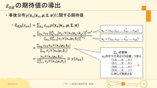 𝑧 𝑛𝑘の期待値の導出
• 事後分布𝑝 𝐳 𝑛|𝐱 𝑛, 𝝁, 𝚺, 𝝅 に関する期待値
• 𝔼 𝐙|𝐗 𝑧 𝑛𝑘 = 𝐳 𝑛
𝑧 𝑛𝑘 𝑝 𝐳 𝑛|𝐱 𝑛, 𝝁, 𝚺, 𝝅
=
𝐳 𝑛 𝑧 𝑛𝑘 𝑘′=1
𝐾
𝜋 𝑘′ 𝒩 𝐱 𝑛|𝝁 𝑘′,𝚺 𝑘′
𝑧
𝑛𝑘′
𝐳 𝑛 𝑗=1
𝐾 𝜋 𝑗 𝒩 𝐱 𝑛|𝝁 𝑗,𝚺 𝑗
𝑧 𝑛𝑗
=
𝐳 𝑛 𝑧 𝑛𝑘 𝜋 𝑘 𝒩 𝐱 𝑛|𝝁 𝑘,𝚺 𝑘
𝐳 𝑛 𝜋 𝑗 𝒩 𝐱 𝑛|𝝁 𝑗,𝚺 𝑗
=
𝜋 𝑘 𝒩 𝐱 𝑛|𝝁 𝑘,𝚺 𝑘
𝑗=1
𝐾 𝜋 𝑗 𝒩 𝐱 𝑛|𝝁 𝑗,𝚺 𝑗
≡ 𝛾 𝑧 𝑛𝑘
2016/9/12 パターン認識と機械学習 輪読 33
𝐳 𝑛 = 𝑧 𝑛1, 𝑧 𝑛2, … , 𝑧 𝑛𝑘, … , 𝑧 𝑛𝐾
𝐳 𝑛 = 𝑧 𝑛1, 𝑧 𝑛2, … , 𝑧 𝑛𝑗, … , 𝑧 𝑛𝐾
1
1
𝐳 𝑛
の意味：
𝐳 𝑛のすべてのとりうる値、つまり
1,0, … , 0, … , 0
0,1, … , 0, … , 0
0,0, … , 1, … , 0
0,0, … , 0, … , 1
に対して和をとる
𝐾
 