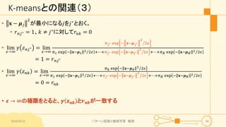K-meansとの関連（３）
• 𝐱 − 𝝁 𝑗
2
が最小になる𝑗を𝑗∗とおく。
• 𝑟 𝑛𝑗∗ = 1、𝑘 ≠ 𝑗∗に対して𝑟𝑛𝑘 = 0
• lim
𝜖→∞
𝛾 𝑧 𝑛𝑗∗ = lim
𝜖→∞
𝜋 𝑗∗ exp − 𝐱−𝝁 𝑗∗
2
2𝜖
𝜋1 exp − 𝐱−𝝁1
2 2𝜖 +⋯+𝜋 𝑗∗ exp − 𝐱−𝝁 𝑗∗
2
2𝜖 +⋯+𝜋 𝐾 exp − 𝐱−𝝁 𝐾
2 2𝜖
= 1 = 𝑟 𝑛𝑗∗
• lim
𝜖→∞
𝛾 𝑧 𝑛𝑘 = lim
𝜖→∞
𝜋 𝑘 exp − 𝐱−𝝁 𝑘
2 2𝜖
𝜋1 exp − 𝐱−𝝁1
2 2𝜖 +⋯+𝜋 𝑗∗ exp − 𝐱−𝝁 𝑗∗
2
2𝜖 +⋯+𝜋 𝐾 exp − 𝐱−𝝁 𝐾
2 2𝜖
= 0 = 𝑟𝑛𝑘
• 𝝐 → ∞の極限をとると、𝜸 𝒛 𝒏𝒌 と𝒓 𝒏𝒌が一致する
2016/9/12 パターン認識と機械学習 輪読 36
 