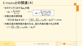 K-meansとの関連（４）
• Ｍステップにおける𝝁 𝑘の値
• 𝝁 𝑘 = 𝑛 𝑟 𝑛𝑘 𝐱 𝑛
𝑛 𝑟 𝑛𝑘
• 対数尤度の期待値
• 𝔼 ln 𝐗, 𝐙|𝝁, 𝚺, 𝝅 → −
1
2 𝑛=1
𝑁
𝑘=1
𝐾
𝑟𝑛𝑘 𝐱 − 𝝁 𝑘
2 + const.
• 対数尤度の期待値の最大化は、歪み尺度の最小化と同等
• 𝐽 = 𝑛=1
𝑁
𝑘=1
𝐾
𝑟𝑛𝑘 𝐱 𝑛 − 𝝁 𝑘
2
2016/9/12 パターン認識と機械学習 輪読 37
𝝁 𝑘 =
𝑛 𝛾 𝑧 𝑛𝑘 𝐱 𝑛
𝑛 𝛾 𝑧 𝑛𝑘
 