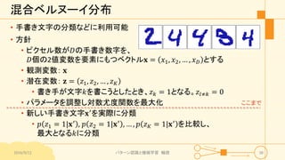 混合ベルヌーイ分布
• 手書き文字の分類などに利用可能
• 方針
• ピクセル数が𝐷の手書き数字を、
𝐷個の2値変数を要素にもつベクトル𝐱 = 𝑥1, 𝑥2, … , 𝑥 𝐷 とする
• 観測変数： 𝐱
• 潜在変数： 𝐳 = 𝑧1, 𝑧2, … , 𝑧 𝐾
• 書き手が文字𝑘を書こうとしたとき、𝑧 𝑘 = 1となる。𝑧𝑙≠𝑘 = 0
• パラメータを調整し対数尤度関数を最大化
• 新しい手書き文字𝐱′を実際に分類
• 𝑝 𝑧1 = 1|𝐱′ , 𝑝 𝑧2 = 1|𝐱′ , … , 𝑝 𝑧 𝐾 = 1|𝐱′ を比較し、
最大となる𝑘に分類
2016/9/12 パターン認識と機械学習 輪読 38
ここまで
 