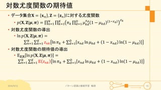 対数尤度関数の期待値
• データ集合𝐗 = 𝐱 𝑛 , 𝐙 = 𝐳 𝑛 に対する尤度関数
• 𝑝 𝐗, 𝐙|𝝁, 𝝅 = 𝑛=1
𝑁
𝑘=1
𝐾
𝜋 𝑘 𝑑=1
𝐷
𝜇 𝑘𝑑
𝑥 𝑑
1 − 𝜇 𝑘𝑑
1−𝑥 𝑑
𝑧 𝑘
• 対数尤度関数の導出
• ln 𝑝 𝐗, 𝐙|𝝁, 𝝅 =
𝑛=1
𝑁
𝑘=1
𝐾
𝑧 𝑛𝑘 ln 𝜋 𝑘 + 𝑑=1
𝐷
𝑥 𝑛𝑑 ln 𝜇 𝑘𝑑 + 1 − 𝑥 𝑛𝑑 ln 1 − 𝜇 𝑘𝑑
• 対数尤度関数の期待値の導出
• 𝔼 𝐙|𝐗 ln 𝑝 𝐗, 𝐙|𝝁, 𝝅 =
𝑛=1
𝑁
𝑘=1
𝐾
𝔼 𝑧 𝑛𝑘 ln 𝜋 𝑘 + 𝑑=1
𝐷
𝑥 𝑛𝑑 ln 𝜇 𝑘𝑑 + 1 − 𝑥 𝑛𝑑 ln 1 − 𝜇 𝑘𝑑
2016/9/12 パターン認識と機械学習 輪読 41
 