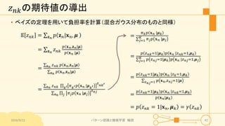𝑧 𝑛𝑘の期待値の導出
• ベイズの定理を用いて負担率を計算（混合ガウス分布のものと同様）
𝔼 𝑧 𝑛𝑘 = 𝐳 𝑛
𝑝 𝐳 𝑛|𝐱 𝑛, 𝝁
= 𝐳 𝑛
𝑧 𝑛𝑘
𝑝 𝐱 𝑛,𝐳 𝑛|𝝁
𝑝 𝐱 𝑛 |𝝁
=
𝐳 𝑛 𝑧 𝑛𝑘 𝑝 𝐱 𝑛,𝐳 𝑛|𝝁
𝐳 𝑛 𝑝 𝐱 𝑛,𝐳 𝑛|𝝁
=
𝐳 𝑛 𝑧 𝑛𝑘 𝑘′ 𝜋 𝑘′ 𝑝 𝐱 𝑛 |𝝁 𝑘′
𝑧
𝑛𝑘′
𝐳 𝑛 𝑗 𝜋 𝑗 𝑝 𝐱 𝑛 |𝝁 𝑗
𝑧 𝑛𝑗
2016/9/12 パターン認識と機械学習 輪読 42
=
𝜋 𝑘 𝑝 𝐱 𝑛 |𝝁 𝑘
𝑗=1
𝐾 𝜋 𝑗 𝑝 𝐱 𝑛 |𝝁 𝑗
=
𝑝 𝑧 𝑛𝑘=1|𝝁 𝑘 𝑝 𝐱 𝑛 |𝑧 𝑛𝑘=1,𝝁 𝑘
𝑗=1
𝐾 𝑝 𝑧 𝑛𝑗=1|𝝁 𝑘 𝑝 𝐱 𝑛 |𝑧 𝑛𝑗=1,𝝁 𝑗
=
𝑝 𝑧 𝑛𝑘=1|𝝁 𝑘 𝑝 𝐱 𝑛 |𝑧 𝑘=1,𝝁 𝑘
𝑧 𝑛𝑗=1 𝑝 𝐱 𝑛,𝑧 𝑛𝑗=1|𝝁
=
𝑝 𝑧 𝑛𝑘=1|𝝁 𝑘 𝑝 𝐱 𝑛 |𝑧 𝑛𝑘=1,𝝁 𝑘
𝑝 𝐱 𝑛|𝝁 𝑘
= 𝑝 𝑧 𝑛𝑘 = 1|𝐱 𝑛, 𝝁 𝑘 = 𝛾 𝑧 𝑛𝑘
 