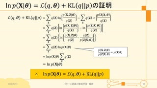 ln 𝑝 𝐗|𝜽 = ℒ 𝑞, 𝜽 + KL 𝑞||𝑝 の証明
ℒ 𝑞, 𝜽 + KL 𝑞||𝑝 =
𝐙
𝑞 𝐙 ln
𝑝 𝐗, 𝐙|𝜽
𝑞 𝐙
−
𝐙
𝑞 𝐙 ln
𝑝 𝐙|𝐗, 𝜽
𝑞 𝐙
=
𝐙
𝑞 𝐙 ln
𝑝 𝐗, 𝐙|𝜽
𝑞 𝐙
− ln
𝑝 𝐙|𝐗, 𝜽
𝑞 𝐙
=
𝐙
𝑞 𝐙 ln
𝑝 𝐗, 𝐙|𝜽
𝑞 𝐙
∙
𝑞 𝐙
𝑝 𝐙|𝐗, 𝜽
=
𝐙
𝑞 𝐙 ln 𝑝 𝐗|𝜽
= ln 𝑝 𝐗|𝜽
𝐙
𝑞 𝐙
= ln 𝑝 𝐗|𝜽
2016/9/12 パターン認識と機械学習 輪読 49
𝑝 𝐗, 𝐙|𝜽
𝑝 𝐙|𝐗, 𝜽
= 𝑝 𝐗|𝜽
∴ ln 𝑝 𝐗|𝜽 = ℒ 𝑞, 𝜽 + KL 𝑞||𝑝
 