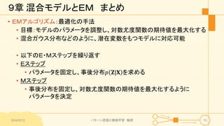 ９章 混合モデルとＥＭ まとめ
• ＥＭアルゴリズム：最適化の手法
• 目標：モデルのパラメータを調整し、対数尤度関数の期待値を最大化する
• 混合ガウス分布などのように、潜在変数をもつモデルに対応可能
• 以下のＥ・Ｍステップを繰り返す
• Ｅステップ
• パラメータを固定し、事後分布𝑝 𝐙|𝐗 を求める
• Ｍステップ
• 事後分布を固定し、対数尤度関数の期待値を最大化するように
パラメータを決定
2016/9/12 パターン認識と機械学習 輪読 55
 