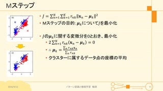 Mステップ
• 𝐽 = 𝑛=1
𝑁
𝑘=1
𝐾
𝑟𝑛𝑘 𝐱 𝑛 − 𝝁 𝑘
2
• Mステップの目的：𝝁 𝑘について𝐽を最小化
• 𝐽の𝝁 𝑘に関する変微分を0とおき、最小化
• 2 𝑛=1
𝑁
𝑟𝑛𝑘 𝐱 𝑛 − 𝝁 𝑘 = 0
• ∴ 𝝁 𝑘 = 𝑛 𝑟 𝑛𝑘 𝐱 𝑛
𝑛 𝑟 𝑛𝑘
• クラスターに属するデータ点の座標の平均
2016/9/12 パターン認識と機械学習 輪読 9
 