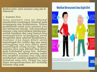 Berikut jenis- jenis asuransi yang ada di
Indonesia :
1. Asuransi Jiwa
Je nis a sura nsi sa tu ini d i k e n a l
memberikan keuntungan finansial pada
tertanggung atas kematiannya. Sistem
pembayaran untuk jenis asuransi jiwa
pun bermacam-macam. Ada perusahaan
asuransi yang menyediakan pembayaran
setelah kematian dan yang lainnya bisa
memungkinkan tertanggung untuk
mengklaim dana sebelum kematiannya.
Asuransi jiwa dapat dibeli untuk
kepentingan diri sendiri dan atas nama
tertanggung saja atau dibeli untuk
kepentingan orang ketiga. Bahkan
asuransi jiwa juga dikenal bisa dibeli
pada kehidupan orang lain. Sebagai
ilustrasinya, misalkan seorang suami
bisa membeli asuransi jiwa yang akan
memberikan manfaat kepadanya setelah
kematian sang istri. Orang tua juga
dapat mengasuransikan diri terhadap
kematian sang anak.
 
