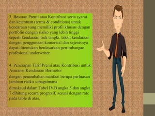3. Besaran Premi atau Kontribusi serta syarat
dan ketentuan (terms & conditions) untuk
kendaraan yang memiliki profil khusus dengan
portfolio dengan risiko yang lebih tinggi
seperti kendaraan truk tangki, taksi, kendaraan
dengan penggunaan komersial dan sejenisnya
dapat ditentukan berdasarkan pertimbangan
profesional underwriter.
4. Penerapan Tarif Premi atau Kontribusi untuk
Asuransi Kendaraan Bermotor
dengan penambahan manfaat berupa perluasan
jaminan risiko sebagaimana
dimaksud dalam Tabel IV.B angka 5 dan angka
7 dihitung secara progresif, sesuai dengan rate
pada table di atas.
 
