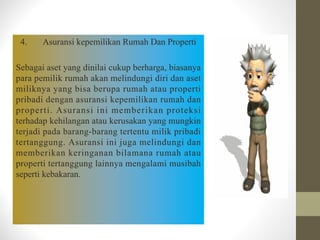 4. Asuransi kepemilikan Rumah Dan Properti
Sebagai aset yang dinilai cukup berharga, biasanya
para pemilik rumah akan melindungi diri dan aset
miliknya yang bisa berupa rumah atau properti
pribadi dengan asuransi kepemilikan rumah dan
properti. Asuransi ini memberikan proteksi
terhadap kehilangan atau kerusakan yang mungkin
terjadi pada barang-barang tertentu milik pribadi
tertanggung. Asuransi ini juga melindungi dan
memberikan keringanan bilamana rumah atau
properti tertanggung lainnya mengalami musibah
seperti kebakaran.
 