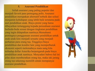 5. Asuransi Pendidikan
Inilah asuransi yang paling populer dan
menjadi favorit para pemegang polis. Asuransi
pendidikan merupakan alternatif terbaik dan solusi
menjamin kehidupan yang lebih baik terutama pada
aset pendidikan anak. Biaya premi yang harus
dibayarkan tertanggung kepada perusahaan asuransi
berbeda-beda sesuai dengan tingkatan pendidikan
yang ingin didapatkan nantinya.Memahami
pentingnya penggunaan asuransi pendidikan untuk
anak-anak kini menjadi sesuatu yang menjadi
perhatian para orang tua. Tingginya biaya
pendidikan dan kondisi lain yang memperburuk
ekonomi seperti melemahnya mata uang kita
terhadap dollar Amerika berpengaruh pada biaya
pendidikan anak nantinya. Menyadari bahwa hal ini
jelas akan memberatkan orang tua, maka tak jarang
orang tua sekarang memilih untuk mempunyai
asuransi pendidikan.
 