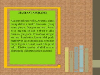 MANFAAT ASURANSI
Alat pengalihan risiko, Asuransi dapat
mengalihkan risiko finansial yang
kamu punya. Dengan asuransi, kamu
bisa mengalihkan beban risiko
finansial yang ada. Contohnya dengan
asuransi kesehatan, kamu tidak perlu
membayar keseluruhan atau sebagian
biaya tagihan rumah sakit bila jatuh
sakit. Risiko tersebut dialihkan atau
ditanggung oleh perusahaan asuransi.
 