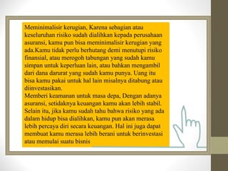 Meminimalisir kerugian, Karena sebagian atau
keseluruhan risiko sudah dialihkan kepada perusahaan
asuransi, kamu pun bisa meminimalisir kerugian yang
ada.Kamu tidak perlu berhutang demi menutupi risiko
finansial, atau merogoh tabungan yang sudah kamu
simpan untuk keperluan lain, atau bahkan mengambil
dari dana darurat yang sudah kamu punya. Uang itu
bisa kamu pakai untuk hal lain misalnya ditabung atau
diinvestasikan.
Memberi keamanan untuk masa depa, Dengan adanya
asuransi, setidaknya keuangan kamu akan lebih stabil.
Selain itu, jika kamu sudah tahu bahwa risiko yang ada
dalam hidup bisa dialihkan, kamu pun akan merasa
lebih percaya diri secara keuangan. Hal ini juga dapat
membuat kamu merasa lebih berani untuk berinvestasi
atau memulai suatu bisnis
 