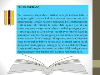 POLIS ASURANSI
Polis asuransi dapat didefinisikan sebagai kontrak tertulis
yang mengikat secara hukum antara perusahaan asuransi
(penanggung) dengan nasabah pemegang polis (tertanggung).
Dalam kontrak tertulis tersebut ditetapkan syarat dan
ketentuan yang menyatakan bahwa nasabah pemegang polis
(tertanggung) setuju untuk membayar premi kepada
perusahaan asuransi (penanggung) secara rutin selama jangka
waktu tertentu. Selain itu juga ditetapkan syarat dan ketentuan
yang menyatakan bahwa perusahaan asuransi setuju untuk
menjamin penanggungan sehingga bersedia untuk membayar
kompensasi kerugian atas suatu peristiwa tidak terduga sesuai
penanggungan yang dialami oleh nasabah pemegang polis.
D
D
D
 