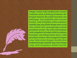 Sebagai contoh Anda membeli polis asuransi
kendaraan untuk melindungi kendaraan dari
kerugian finansial jika terjadi kerusakan atau
kehilangan. Atas pembelian polis asuransi
tersebut, Anda diwajibkan untuk membayar
sejumlah uang yang disebut dengan premi secara
rutin selama masa penanggungan kepada
perusahaan asuransi. Jika suatu saat kendaraan
Anda mengalami kerusakan akibat kecelakaan,
kerusuhan, atau hilang karena dicuri, maka
perusahaan asuransi akan mengganti kerugian
yang Anda alami dengan memberikan
kompensasi berupa sejumlah uang sesuai dengan
yang telah disepakati dalam kontrak
 