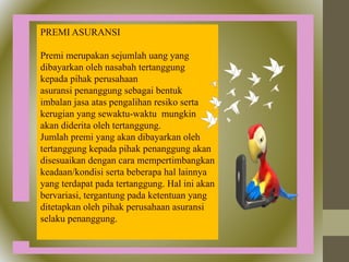 PREMI ASURANSI
Premi merupakan sejumlah uang yang
dibayarkan oleh nasabah tertanggung
kepada pihak perusahaan
asuransi penanggung sebagai bentuk
imbalan jasa atas pengalihan resiko serta
kerugian yang sewaktu-waktu mungkin
akan diderita oleh tertanggung.
Jumlah premi yang akan dibayarkan oleh
tertanggung kepada pihak penanggung akan
disesuaikan dengan cara mempertimbangkan
keadaan/kondisi serta beberapa hal lainnya
yang terdapat pada tertanggung. Hal ini akan
bervariasi, tergantung pada ketentuan yang
ditetapkan oleh pihak perusahaan asuransi
selaku penanggung.
 