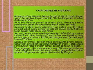 CONTOH PREMI ASURANSI
Misalnya untuk asuransi demam berdarah dari Lifepal nilainya
sangat terjangkau dengan premi Rp 50 ribu dibayarkan satu kali
dalam satu tahun.
Berbeda dengan premi asuransi jiwa. Umumnya masa
pembayaran premi dilakukan dalam kurun waktu tertentu.
Sebagai contoh, premi asuransi jiwa untuk usia 34 tahun
nominal paket paling rendah di Lifepal adalah Rp 87.500 per
bulan dengan masa premi lima tahun.
Artinya, kamu harus membayarkan Rp 1.050.000 per tahun
selama lima tahun berturut-turut untuk mendapatkan uang
pertanggungan sebesar Rp 30 juta dengan masa perlindungan
selama 20 tahun.
Sebagai informasi, setelah masa pembayaran premi selesai,
kamu tidak diwajibkan lagi untuk membayar premi. Tetapi, masa
perlindungan tetap berjalan sampai dengan 15 tahun ke depan.
Keuntungannya, jika telah melewati masa 20 tahun perlindungan
tidak ada klaim, kamu bisa mendapatkan pengembalian premi
sebesar 160 persen dari premi atau senilai Rp 8,4 juta.
 