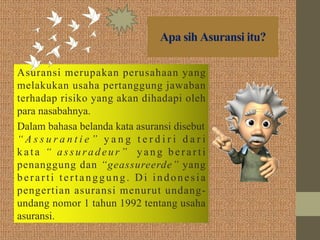 Apa sih Asuransi itu?
Asuransi merupakan perusahaan yang
melakukan usaha pertanggung jawaban
terhadap risiko yang akan dihadapi oleh
para nasabahnya.
Dalam bahasa belanda kata asuransi disebut
“ A s s u r a n t i e ”   y a n g t e r d i r i d a r i
kata “ assuradeur” yang berarti
penanggung dan “geassureerde” yang
berarti tertanggung. Di indonesia
pengertian asuransi menurut undang-
undang nomor 1 tahun 1992 tentang usaha
asuransi.
 