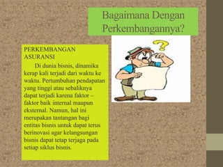 Bagaimana Dengan
Perkembangannya?
PERKEMBANGAN
ASURANSI
Di dunia bisnis, dinamika
kerap kali terjadi dari waktu ke
waktu. Pertumbuhan pendapatan
yang tinggi atau sebaliknya
dapat terjadi karena faktor –
faktor baik internal maupun
eksternal. Namun, hal ini
merupakan tantangan bagi
entitas bisnis untuk dapat terus
berinovasi agar kelangsungan
bisnis dapat tetap terjaga pada
setiap siklus bisnis.
 