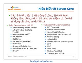 Hiểu biết về Server Core
Cấu hình tối thiểu: 3 GB trống ổ cứng, 256 MB RAM
Không dùng đồ họa GUI: Sử dụng dòng lệnh UI. Có thể
sử dụng các công cụ GUI từ xa
Roles (Windows Server 2008 R2)
Active Directory Domain Services
Active Directory Certificate
Services
Active Directory AD LDS
DHCP Server
DNS Server
File Services (with FSRM)
Print Server
Streaming Media Services
Web Server: HTML. R2 adds .NET
Hyper-V
Features (Windows Server 2008 R2)
.NET Framework
Microsoft Failover Cluster
Network Load Balancing
Subsystem for UNIX applications
Windows Backup
Multipath I/O
Windows Bitlocker Drive Encryption
SNMP
WINS
Telnet client
Windows PowerShell
Quality of Service (QoS)
Bài 10 - Giới thiệu về Server Core 11
Roles (Windows Server 2008 R2)
Active Directory Domain Services
Active Directory Certificate
Services
Active Directory AD LDS
DHCP Server
DNS Server
File Services (with FSRM)
Print Server
Streaming Media Services
Web Server: HTML. R2 adds .NET
Hyper-V
Features (Windows Server 2008 R2)
.NET Framework
Microsoft Failover Cluster
Network Load Balancing
Subsystem for UNIX applications
Windows Backup
Multipath I/O
Windows Bitlocker Drive Encryption
SNMP
WINS
Telnet client
Windows PowerShell
Quality of Service (QoS)
 