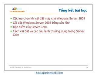 Tổng kết bài học
Các lựa chọn khi cài đặt máy chủ Windows Server 2008
Cài đặt Windows Server 2008 bằng câu lệnh
Đặc điểm của Server Core
Cách cài đặt và các câu lệnh thường dùng trong Server
Core
Bài 10 - Giới thiệu về Server Core 14
 