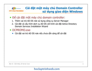 Cài đặt một máy chủ Domain Controller
sử dụng giao diện Windows
Để cài đặt một máy chủ domain controller:
1. Thêm vai trò AD DS role sử dụng công cụ Server Manager
2. Cài đặt và cấu hình dịch vụ AD DS với trình cài đặt Active Directory
Domain Services Installation Wizard
DCPROMO.exe
Cài đặt vai trò AD DS role nếu chưa sẵn sàng để cài đặt
Để cài đặt một máy chủ domain controller:
1. Thêm vai trò AD DS role sử dụng công cụ Server Manager
2. Cài đặt và cấu hình dịch vụ AD DS với trình cài đặt Active Directory
Domain Services Installation Wizard
DCPROMO.exe
Cài đặt vai trò AD DS role nếu chưa sẵn sàng để cài đặt
Bài 10 - Giới thiệu về Server Core 4
 