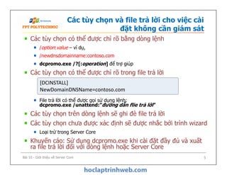 Các tùy chọn và file trả lời cho việc cài
đặt không cần giám sát
Các tùy chọn có thể được chỉ rõ bằng dòng lệnh
/option:value – ví dụ,
/newdnsdomainname:contoso.com
dcpromo.exe /?[:operation] để trợ giúp
Các tùy chọn có thể được chỉ rõ trong file trả lời
File trả lời có thể được gọi sử dụng lệnh:
dcpromo.exe /unattend:”đường dẫn flie trả lời”
Các tùy chọn trên dòng lệnh sẽ ghi đè file trả lời
Các tùy chọn chưa được xác định sẽ được nhắc bởi trình wizard
Loại trừ trong Server Core
Khuyến cáo: Sử dụng dcpromo.exe khi cài đặt đầy đủ và xuất
ra file trả lời đối với dòng lệnh hoặc Server Core
[DCINSTALL]
NewDomainDNSName=contoso.com
[DCINSTALL]
NewDomainDNSName=contoso.com
Các tùy chọn có thể được chỉ rõ bằng dòng lệnh
/option:value – ví dụ,
/newdnsdomainname:contoso.com
dcpromo.exe /?[:operation] để trợ giúp
Các tùy chọn có thể được chỉ rõ trong file trả lời
File trả lời có thể được gọi sử dụng lệnh:
dcpromo.exe /unattend:”đường dẫn flie trả lời”
Các tùy chọn trên dòng lệnh sẽ ghi đè file trả lời
Các tùy chọn chưa được xác định sẽ được nhắc bởi trình wizard
Loại trừ trong Server Core
Khuyến cáo: Sử dụng dcpromo.exe khi cài đặt đầy đủ và xuất
ra file trả lời đối với dòng lệnh hoặc Server Core
[DCINSTALL]
NewDomainDNSName=contoso.com
[DCINSTALL]
NewDomainDNSName=contoso.com
Bài 10 - Giới thiệu về Server Core 5
 
